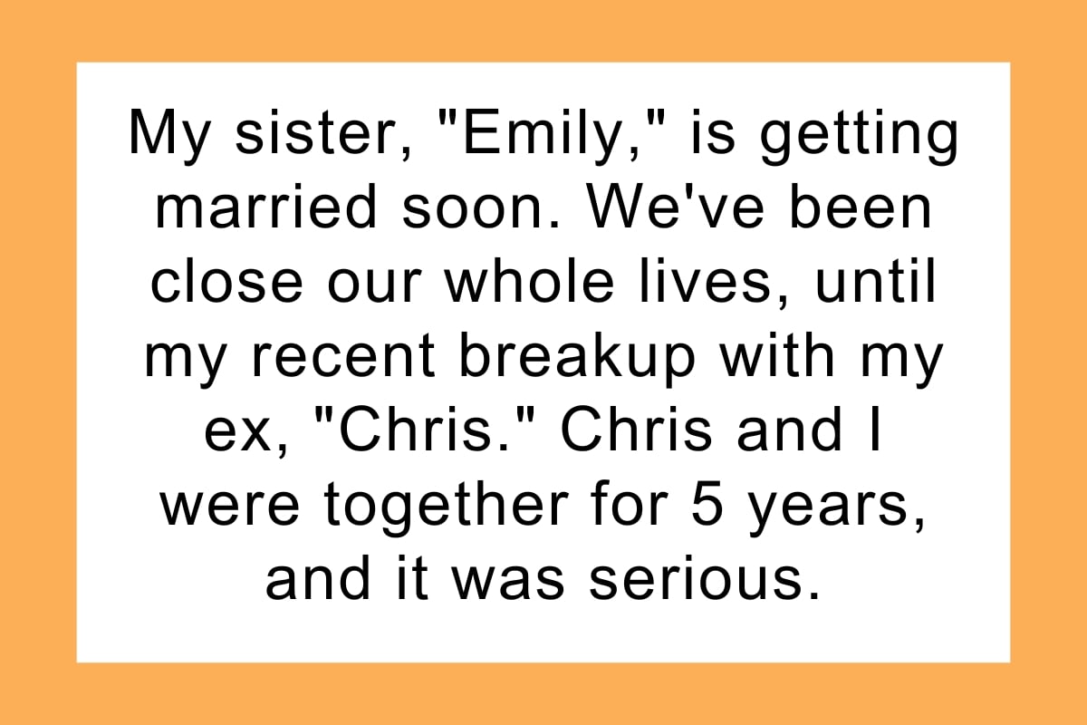 My sister, "Emily," is getting married soon. We've been close our whole lives, until my recent breakup with my ex, "Chris." Chris and I were together for 5 years, and it was serious.