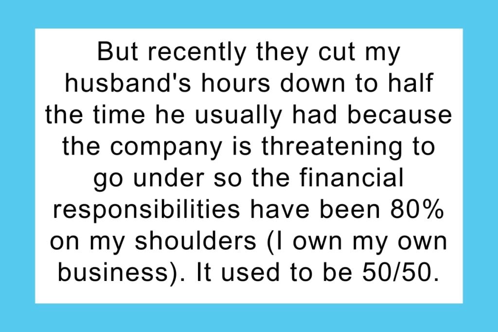 But recently they cut my husband's hours down to half the time he usually had because the company is threatening to go under so the financial responsibilities have been 80% on my shoulders (I own my own business). It used to be 50/50. I told him that since I'm now paying significantly more than he is, I refuse to pay this much for electric and him and his daughter both will be limited to one shower a day, for no more than a half hour.