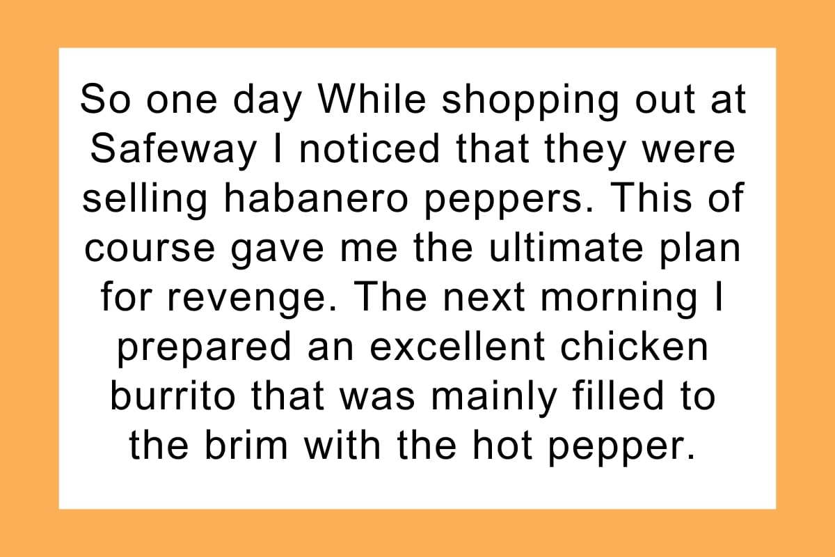 So one day While shopping out at Safeway I noticed that they were selling habanero peppers. This of course gave me the ultimate plan for revenge. The next morning I prepared an excellent chicken burrito that was mainly filled to the brim with the hot pepper.